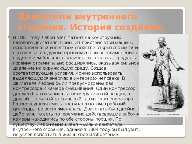 Двигатели внутреннего сгорания. История создания. В 1801 году Лебон взял патент на конструкцию газового двигателя. Принцип действия этой машины основывался на известном свойстве открытого им газа: его смесь с воздухом взрывалась при воспламенении с выделением большого количества теплоты. Продукты горения стремительно расширялись, оказывая сильное давление на окружающую среду. Создав соответствующие условия, можно использовать выделяющуюся энергию в интересах человека. В двигателе Лебона были предусмотрены два компрессора и камера смешивания. Один компрессор должен был накачивать в камеру сжатый воздух, а другой — сжатый светильный газ из газогенератора. Газовоздушная смесь поступала потом в рабочий цилиндр, где воспламенялась. Двигатель был двойного действия, то есть попеременно действовавшие рабочие камеры находились по обе стороны поршня. По существу, Лебон вынашивал мысль о двигателе внутреннего сгорания, однако в 1804 году он был убит, не успев воплотить в жизнь своё изобретение. 