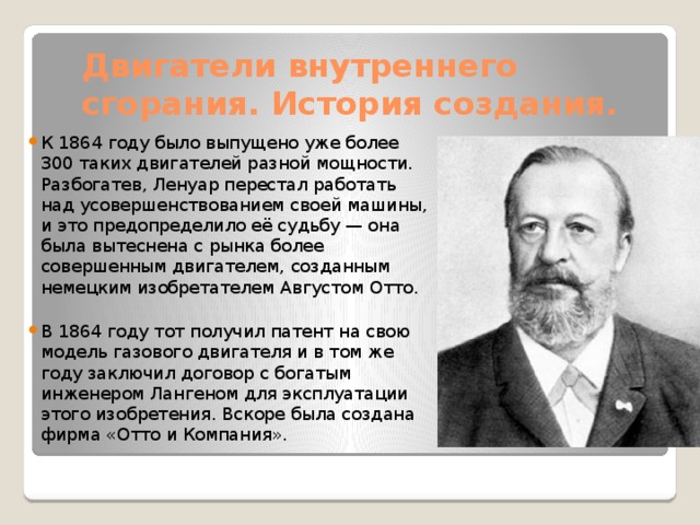 Двигатели внутреннего сгорания. История создания. К 1864 году было выпущено уже более 300 таких двигателей разной мощности. Разбогатев, Ленуар перестал работать над усовершенствованием своей машины, и это предопределило её судьбу — она была вытеснена с рынка более совершенным двигателем, созданным немецким изобретателем Августом Отто. В 1864 году тот получил патент на свою модель газового двигателя и в том же году заключил договор с богатым инженером Лангеном для эксплуатации этого изобретения. Вскоре была создана фирма «Отто и Компания». 