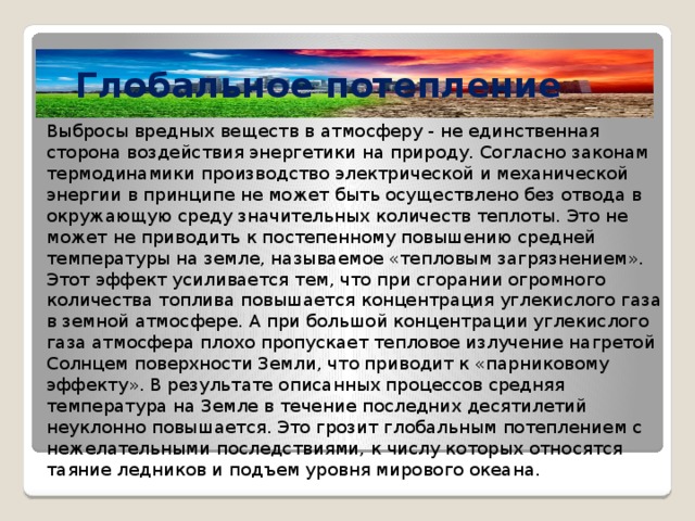 Глобальное потепление Выбросы вредных веществ в атмосферу - не единственная сторона воздействия энергетики на природу. Согласно законам термодинамики производство электрической и механической энергии в принципе не может быть осуществлено без отвода в окружающую среду значительных количеств теплоты. Это не может не приводить к постепенному повышению средней температуры на земле, называемое «тепловым загрязнением». Этот эффект усиливается тем, что при сгорании огромного количества топлива повышается концентрация углекислого газа в земной атмосфере. А при большой концентрации углекислого газа атмосфера плохо пропускает тепловое излучение нагретой Солнцем поверхности Земли, что приводит к «парниковому эффекту». В результате описанных процессов средняя температура на Земле в течение последних десятилетий неуклонно повышается. Это грозит глобальным потеплением с нежелательными последствиями, к числу которых относятся таяние ледников и подъем уровня мирового океана. 