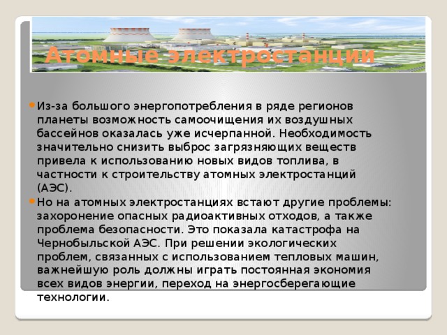 Атомные электростанции Из-за большого энергопотребления в ряде регионов планеты возможность самоочищения их воздушных бассейнов оказалась уже исчерпанной. Необходимость значительно снизить выброс загрязняющих веществ привела к использованию новых видов топлива, в частности к строительству атомных электростанций (АЭС). Но на атомных электростанциях встают другие проблемы: захоронение опасных радиоактивных отходов, а также проблема безопасности. Это показала катастрофа на Чернобыльской АЭС. При решении экологических проблем, связанных с использованием тепловых машин, важнейшую роль должны играть постоянная экономия всех видов энергии, переход на энергосберегающие технологии. 