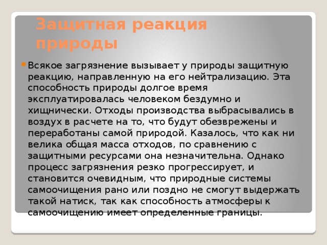 Защитная реакция природы Всякое загрязнение вызывает у природы защитную реакцию, направленную на его нейтрализацию. Эта способность природы долгое время эксплуатировалась человеком бездумно и хищнически. Отходы производства выбрасывались в воздух в расчете на то, что будут обезврежены и переработаны самой природой. Казалось, что как ни велика общая масса отходов, по сравнению с защитными ресурсами она незначительна. Однако процесс загрязнения резко прогрессирует, и становится очевидным, что природные системы самоочищения рано или поздно не смогут выдержать такой натиск, так как способность атмосферы к самоочищению имеет определенные границы. 