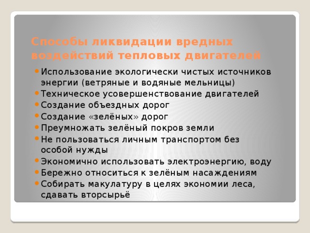 Способы ликвидации вредных воздействий тепловых двигателей Использование экологически чистых источников энергии (ветряные и водяные мельницы) Техническое усовершенствование двигателей Создание объездных дорог Создание «зелёных» дорог Преумножать зелёный покров земли Не пользоваться личным транспортом без особой нужды Экономично использовать электроэнергию, воду Бережно относиться к зелёным насаждениям Собирать макулатуру в целях экономии леса, сдавать вторсырьё 