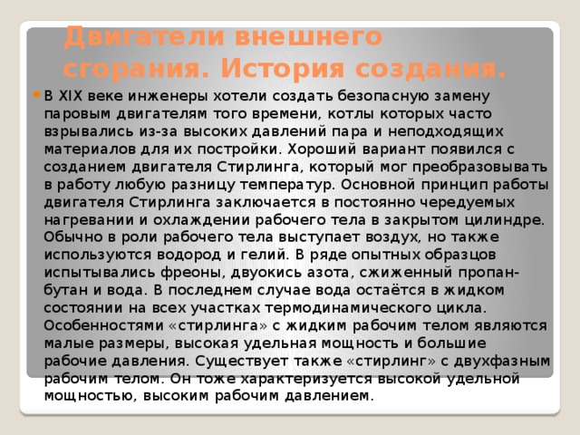 Двигатели внешнего сгорания. История создания. В XIX веке инженеры хотели создать безопасную замену паровым двигателям того времени, котлы которых часто взрывались из-за высоких давлений пара и неподходящих материалов для их постройки. Хороший вариант появился с созданием двигателя Стирлинга, который мог преобразовывать в работу любую разницу температур. Основной принцип работы двигателя Стирлинга заключается в постоянно чередуемых нагревании и охлаждении рабочего тела в закрытом цилиндре. Обычно в роли рабочего тела выступает воздух, но также используются водород и гелий. В ряде опытных образцов испытывались фреоны, двуокись азота, сжиженный пропан-бутан и вода. В последнем случае вода остаётся в жидком состоянии на всех участках термодинамического цикла. Особенностями «стирлинга» с жидким рабочим телом являются малые размеры, высокая удельная мощность и большие рабочие давления. Существует также «стирлинг» с двухфазным рабочим телом. Он тоже характеризуется высокой удельной мощностью, высоким рабочим давлением. 