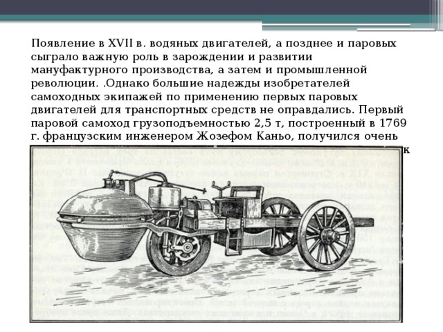 Появление в XVII в. водяных двигателей, а позднее и паровых сыграло важную роль в зарождении и развитии мануфактурного производства, а затем и промышленной революции. .Однако большие надежды изобретателей самоходных экипажей по применению первых паровых двигателей для транспортных средств не оправдались. Первый паровой самоход грузоподъемностью 2,5 т, построенный в 1769 г. французским инженером Жозефом Каньо, получился очень громоздким, тихоходным и требующим обязательных остановок через каждые 15 минут движения. 