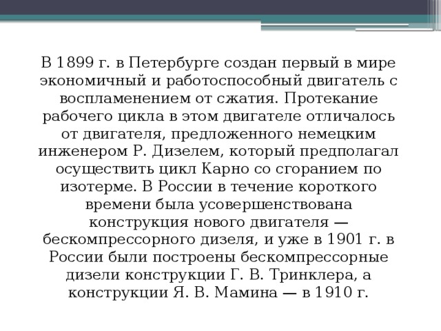 В 1899 г. в Петербурге создан первый в мире экономичный и работоспособный двигатель с воспламенением от сжатия. Протекание рабочего цикла в этом двигателе отличалось от двигателя, предложенного немецким инженером Р. Дизелем, который предполагал осуществить цикл Карно со сгоранием по изотерме. В России в течение короткого времени была усовершенствована конструкция нового двигателя — бескомпрессорного дизеля, и уже в 1901 г. в России были построены бескомпрессорные дизели конструкции Г. В. Тринклера, а конструкции Я. В. Мамина — в 1910 г. 