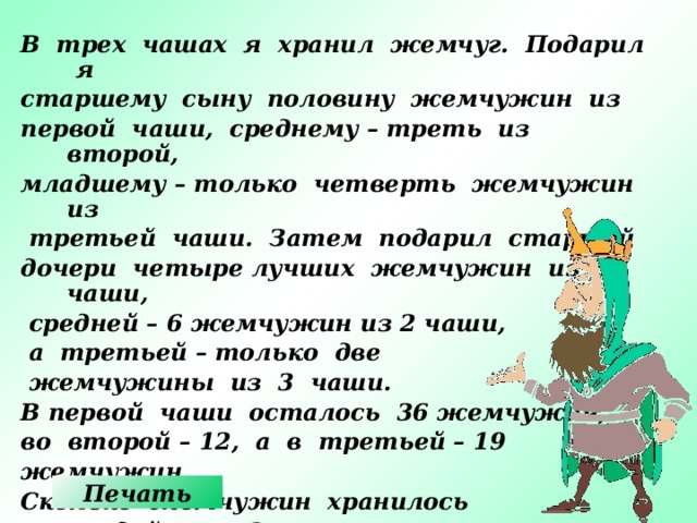 В трех чашах я хранил жемчуг. Подарил я старшему сыну половину жемчужин из первой чаши, среднему – треть из второй, младшему – только четверть жемчужин из  третьей чаши. Затем подарил старшей дочери четыре лучших жемчужин из 1 чаши,  средней – 6 жемчужин из 2 чаши,  а третьей – только две  жемчужины из 3 чаши. В первой чаши осталось 36 жемчужин, во второй – 12, а в третьей – 19 жемчужин. Сколько жемчужин хранилось в каждой чаше? Печать 13