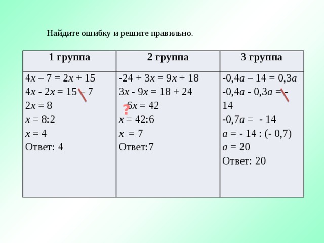 Найдите ошибку и решите правильно. 1 группа 4 х – 7 = 2 х + 15 2 группа -24 + 3 х = 9 х + 18 4 х - 2 х = 15 – 7 3 группа 2 х = 8 3 х - 9 х = 18 + 24 -0,4 а – 14 = 0,3 а х = 8:2  6 х = 42 -0,4 а - 0,3 а = - 14 х = 4 х = 42:6 -0,7 а = - 14 х = 7 а = - 14 : (- 0,7) Ответ: 4 а = 20 Ответ:7 Ответ: 20 ?