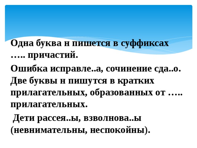 Одна буква н пишется в суффиксах ….. причастий. Ошибка исправле..а, сочинение сда..о. Две буквы н пишутся в кратких прилагательных, образованных от ….. прилагательных.  Дети рассея..ы, взволнова..ы (невнимательны, неспокойны). 