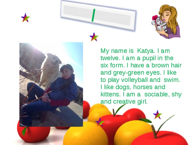 I My name is Katya. I am twelve. I am  a pupil in the six form. I have a brown hair and grey-green eyes. I like to play volleyball and swim. I like dogs , horses and kittens. I am a sociable, shy and creative girl.