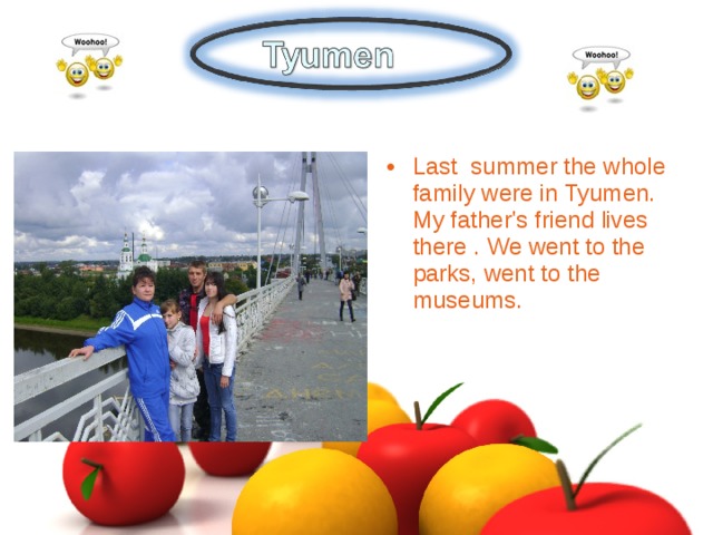 Last summer the whole family were in Tyumen. My father's friend lives there . We went to the parks, went to the museums.