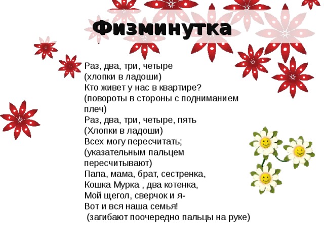 Физминутка Раз, два, три, четыре (хлопки в ладоши) Кто живет у нас в квартире? (повороты в стороны с подниманием плеч) Раз, два, три, четыре, пять (Хлопки в ладоши) Всех могу пересчитать; (указательным пальцем пересчитывают) Папа, мама, брат, сестренка, Кошка Мурка , два котенка, Мой щегол, сверчок и я- Вот и вся наша семья!  (загибают поочередно пальцы на руке)