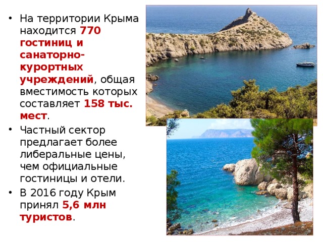 На территории Крыма находится 770 гостиниц и санаторно-курортных учреждений , общая вместимость которых составляет 158 тыс. мест .  Частный сектор предлагает более либеральные цены, чем официальные гостиницы и отели. В 2016 году Крым принял 5,6 млн туристов . 
