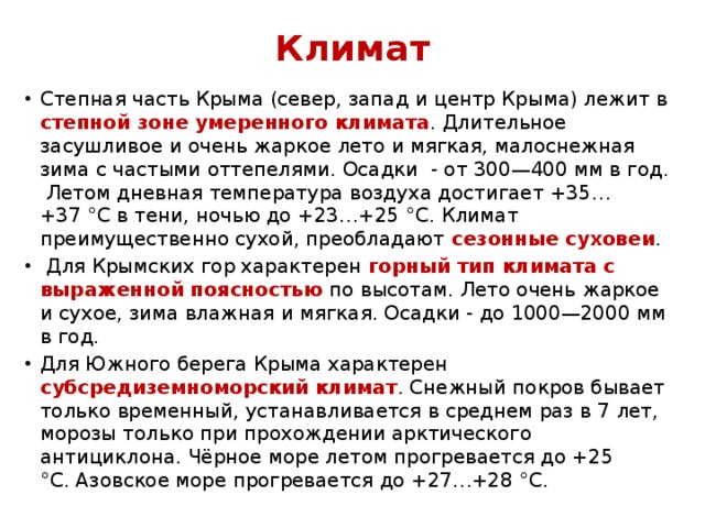 Климат Степная часть Крыма (север, запад и центр Крыма) лежит в степной зоне умеренного климата . Длительное засушливое и очень жаркое лето и мягкая, малоснежная зима с частыми оттепелями. Осадки - от 300—400 мм в год. Летом дневная температура воздуха достигает +35…+37 °C в тени, ночью до +23…+25 °C. Климат преимущественно сухой, преобладают сезонные суховеи .  Для Крымских гор характерен горный тип климата с выраженной поясностью по высотам. Лето очень жаркое и сухое, зима влажная и мягкая. Осадки - до 1000—2000 мм в год. Для Южного берега Крыма характерен субсредиземноморский климат . Снежный покров бывает только временный, устанавливается в среднем раз в 7 лет, морозы только при прохождении арктического антициклона. Чёрное море летом прогревается до +25 °С. Азовское море прогревается до +27…+28 °С. 