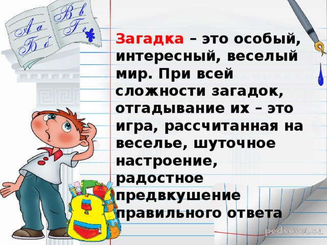 Загадка – это особый, интересный, веселый мир. При всей сложности загадок, отгадывание их – это игра, рассчитанная на веселье, шуточное настроение, радостное предвкушение правильного ответа 