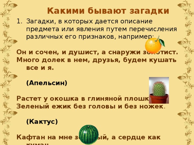 Какими бывают загадки Загадки, в которых дается описание предмета или явления путем перечисления различных его признаков, например:   Он и сочен, и душист, а снаружи золотист. Много долек в нем, друзья, будем кушать все и я.    (Апельсин) Растет у окошка в глиняной плошке Зеленый ежик без головы и без ножек .  (Кактус) Кафтан на мне зеленый, а сердце как кумач. На вкус, как сахар, сладок, а сам похож на мяч.  (Арбуз) 