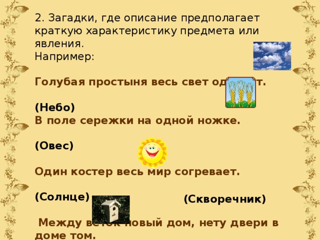 2. Загадки, где описание предполагает краткую характеристику предмета или явления. Например: Голубая простыня весь свет одевает.  (Небо) В поле сережки на одной ножке.  (Овес) Один костер весь мир согревает.  (Солнце)   Между веток новый дом, нету двери в доме том. Только круглое окошко – не пролезет даже кошка. (Скворечник) 