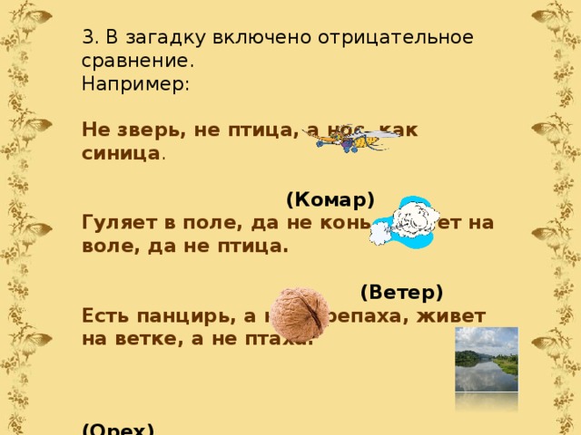 3. В загадку включено отрицательное сравнение. Например: Не зверь, не птица, а нос, как синица .     (Комар) Гуляет в поле, да не конь, летает на воле, да не птица.  (Ветер) Есть панцирь, а не черепаха, живет на ветке, а не птаха.   (Орех) Не конь, а бежит, не лес, а шумит.  (Река) 