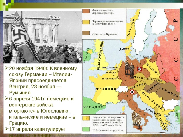 20 ноября 1940г. К военному союзу Германии – Италии- Японии присоединяется Венгрия, 23 ноября — Румыния 6 апреля 1941г. немецкие и венгерские войска вторгаются в Югославию, итальянские и немецкие – в Грецию. 17 апреля капитулирует армия Югославии 23 апреля – армия Греции 