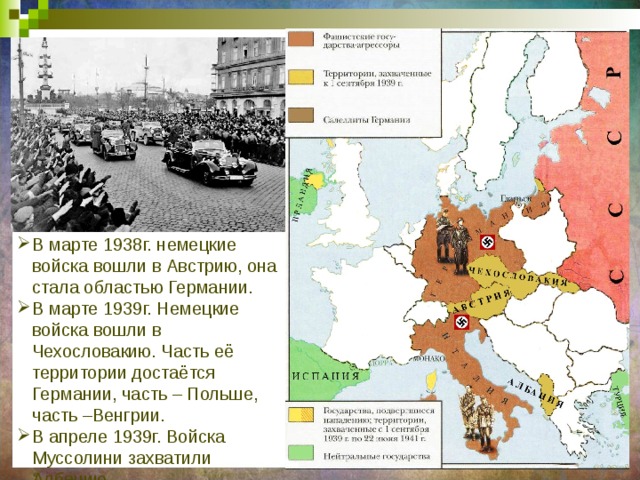 В марте 1938г. немецкие войска вошли в Австрию, она стала областью Германии. В марте 1939г. Немецкие войска вошли в Чехословакию. Часть её территории достаётся Германии, часть – Польше, часть –Венгрии. В апреле 1939г. Войска Муссолини захватили Албанию. 