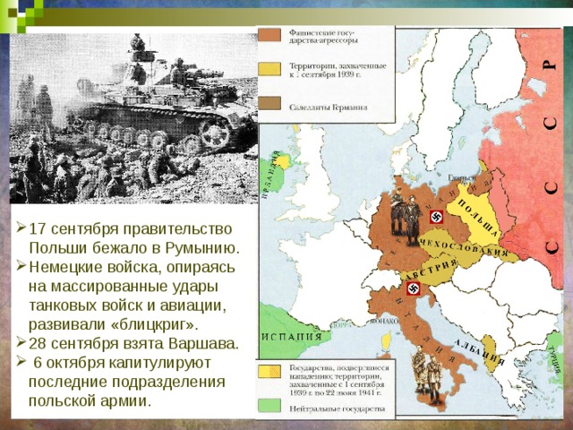 17 сентября правительство Польши бежало в Румынию. Немецкие войска, опираясь на массированные удары танковых войск и авиации, развивали «блицкриг». 28 сентября взята Варшава.  6 октября капитулируют последние подразделения польской армии. 