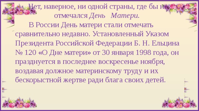 Нет, наверное, ни одной страны, где бы не отмечался День Матери.  В России День матери стали отмечать сравнительно недавно. Установленный Указом Президента Российской Федерации Б. Н. Ельцина № 120 «О Дне матери» от 30 января 1998 года, он празднуется в последнее воскресенье ноября, воздавая должное материнскому труду и их бескорыстной жертве ради блага своих детей. 
