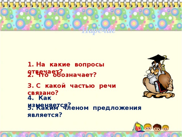 Наречие 1. На какие вопросы отвечает? 2. Что обозначает?  3. С какой частью речи связано? 4. Как изменяется? 5. Каким членом предложения является?  