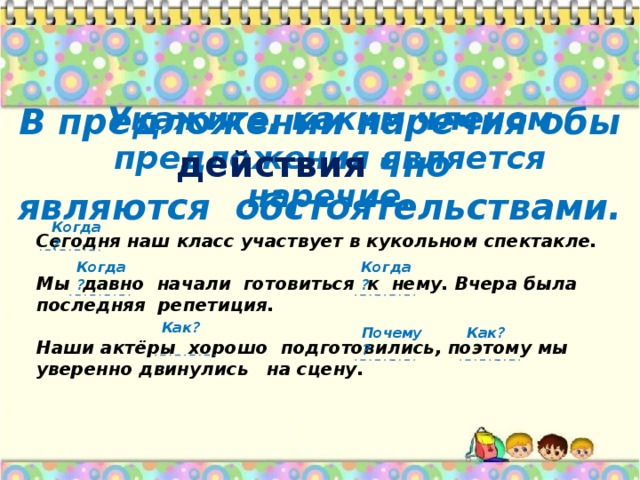 Укажите, каким членом предложения является наречие. В предложении наречия обы действия чно являются обстоятельствами. Когда? Сегодня наш класс участвует в кукольном спектакле.  Мы давно начали готовиться к нему. Вчера была последняя репетиция.  Наши актёры хорошо подготовились, поэтому мы уверенно двинулись на сцену. Когда? Когда? Как? Почему? Как?  