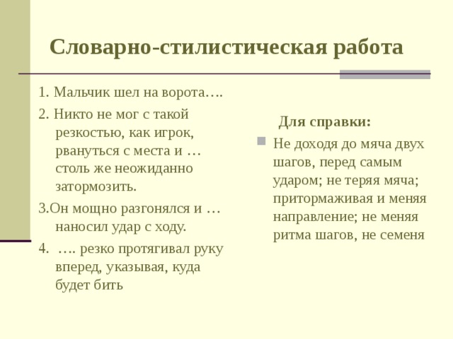 Словарно-стилистическая работа 1. Мальчик шел на ворота…. 2. Никто не мог с такой резкостью, как игрок, рвануться с места и … столь же неожиданно затормозить. 3.Он мощно разгонялся и … наносил удар с ходу. 4. …. резко протягивал руку вперед, указывая, куда будет бить  Для справки: Не доходя до мяча двух шагов, перед самым ударом; не теряя мяча; притормаживая и меняя направление; не меняя ритма шагов, не семеня 