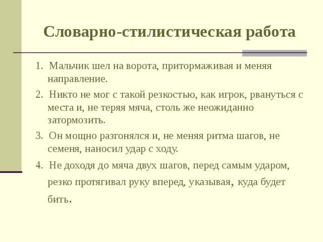 Словарно-стилистическая работа 1. Мальчик шел на ворота, притормаживая и меняя направление. 2. Никто не мог с такой резкостью, как игрок, рвануться с места и, не теряя мяча, столь же неожиданно затормозить. 3. Он мощно разгонялся и, не меняя ритма шагов, не семеня, наносил удар с ходу. 4. Не доходя до мяча двух шагов, перед самым ударом, резко протягивал руку вперед, указывая , куда будет бить . 