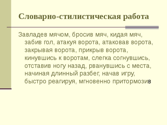 Словарно-стилистическая работа Завладев мячом, бросив мяч, кидая мяч, забив гол, атакуя ворота, атаковав ворота, закрывая ворота, прикрыв ворота, кинувшись к воротам, слегка согнувшись, отставив ногу назад, рванувшись с места, начиная длинный разбег, начав игру, быстро реагируя, мгновенно притормози в 