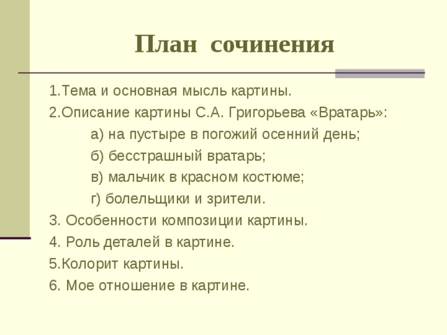 План сочинения 1.Тема и основная мысль картины.   2.Описание картины С.А. Григорьева «Вратарь»:  а) на пустыре в погожий осенний день;  б) бесстрашный вратарь;  в) мальчик в красном костюме;  г) болельщики и зрители. 3. Особенности композиции картины. 4. Роль деталей в картине. 5.Колорит картины. 6. Мое отношение в картине. 