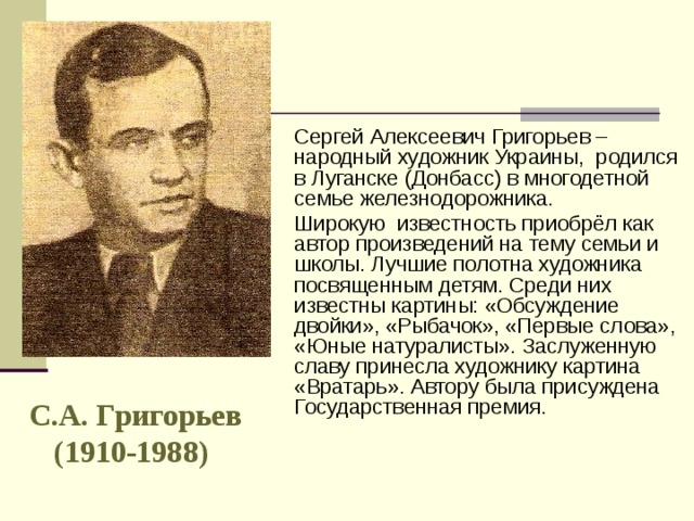 Сергей Алексеевич Григорьев – народный художник Украины, родился в Луганске (Донбасс) в многодетной семье железнодорожника. Широкую известность приобрёл как автор произведений на тему семьи и школы. Лучшие полотна художника посвященным детям. Среди них известны картины: «Обсуждение двойки», «Рыбачок», «Первые слова», «Юные натуралисты». Заслуженную славу принесла художнику картина «Вратарь». Автору была присуждена Государственная премия. С.А. Григорьев (1910-1988)  