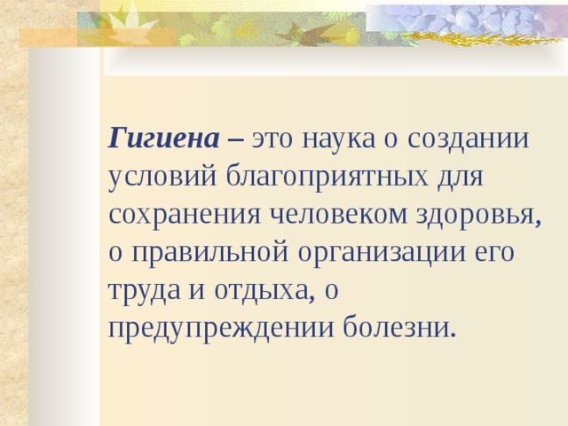 Гигиена – это наука о создании условий благоприятных для сохранения человеком здоровья, о правильной организации его труда и отдыха, о предупреждении болезни.