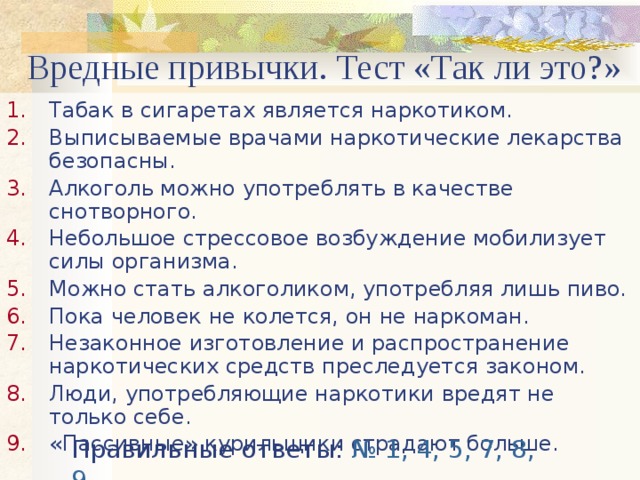 Вредные привычки. Тест «Так ли это?» Табак в сигаретах является наркотиком. Выписываемые врачами наркотические лекарства безопасны. Алкоголь можно употреблять в качестве снотворного. Небольшое стрессовое возбуждение мобилизует силы организма. Можно стать алкоголиком, употребляя лишь пиво. Пока человек не колется, он не наркоман. Незаконное изготовление и распространение наркотических средств преследуется законом. Люди, употребляющие наркотики вредят не только себе. «Пассивные» курильщики страдают больше. Правильные ответы: № 1, 4, 5, 7, 8, 9