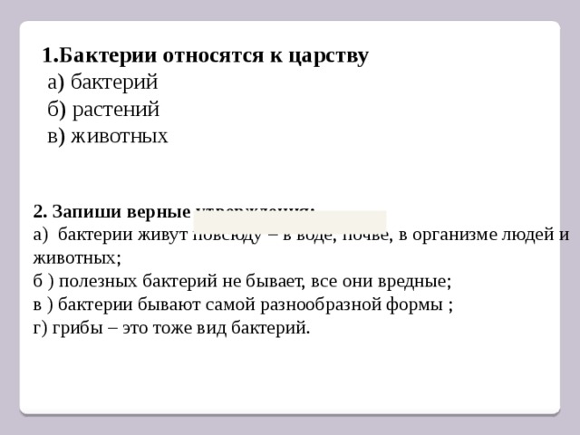 1.Бактерии относятся к царству   а) бактерий   б) растений   в) животных 2. Запиши верные утверждения: а) бактерии живут повсюду – в воде, почве, в организме людей и животных; б ) полезных бактерий не бывает, все они вредные; в ) бактерии бывают самой разнообразной формы ; г) грибы – это тоже вид бактерий. 