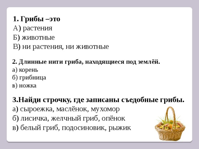 1. Грибы –это А) растения Б) животные В) ни растения, ни животные 2. Длинные нити гриба, находящиеся под землёй. а) корень б) грибница в) ножка 3.Найди строчку, где записаны съедобные грибы. а) сыроежка, маслёнок, мухомор б) лисичка, желчный гриб, опёнок в) белый гриб, подосиновик, рыжик 