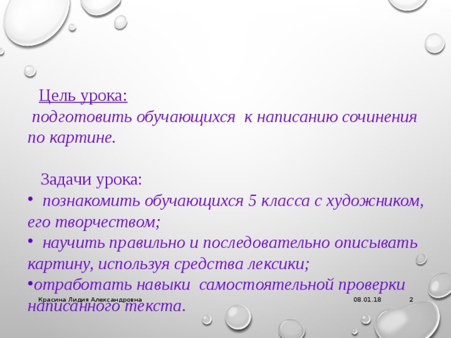  Цель урока:  подготовить обучающихся к написанию сочинения по картине.   Задачи урока:  познакомить обучающихся 5 класса с художником, его творчеством;  научить правильно и последовательно описывать картину, используя средства лексики; отработать навыки самостоятельной проверки написанного текста. 08.01.18 Красина Лидия Александровна   