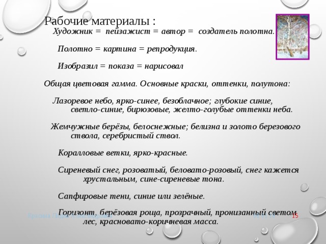  Рабочие материалы :  Художник = пейзажист = автор = создатель полотна.   Полотно = картина = репродукция.   Изобразил = показа = нарисовал   Общая цветовая гамма. Основные краски, оттенки, полутона:   Лазоревое небо, ярко-синее, безоблачное; глубокие синие, светло-синие, бирюзовые, желто-голубые оттенки неба.   Жемчужные берёзы, белоснежные; белизна и золото березового ствола, серебристый ствол.  Коралловые ветки, ярко-красные.  Сиреневый снег, розоватый, беловато-розовый, снег кажется хрустальным, сине-сиреневые тона.  Сапфировые тени, синие или зелёные.  Горизонт, берёзовая роща, прозрачный, пронизанный светом лес, красновато-коричневая масса. Коралловые ветки, ярко-красные.  Сиреневый снег, розоватый, беловато-розовый, снег кажется хрустальным, сине-сиреневые тона.  Сапфировые тени, синие или зелёные.  Горизонт, берёзовая роща, прозрачный, пронизанный светом лес, красновато-коричневая масса. 08.01.18 Красина Лидия Александровна 8 