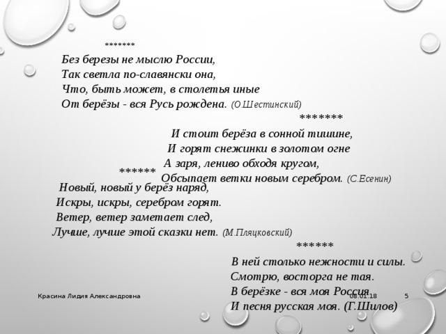  ******* Без березы не мыслю России,  Так светла по-славянски она,  Что, быть может, в столетья иные  От берёзы - вся Русь рождена. (О.Шестинский)  *******  И стоит берёза в сонной тишине,  И горят снежинки в золотом огне  А заря, лениво обходя кругом,  Обсыпает ветки новым серебром. (С.Есенин)   ******  Новый, новый у берёз наряд,  Искры, искры, серебром горят.  Ветер, ветер заметает след,  Лучше, лучше этой сказки нет. (М.Пляцковский)   ******  В ней столько нежности и силы.  Смотрю, восторга не тая.  В берёзке - вся моя Россия  И песня русская моя. (Г.Шилов) 08.01.18 Красина Лидия Александровна  