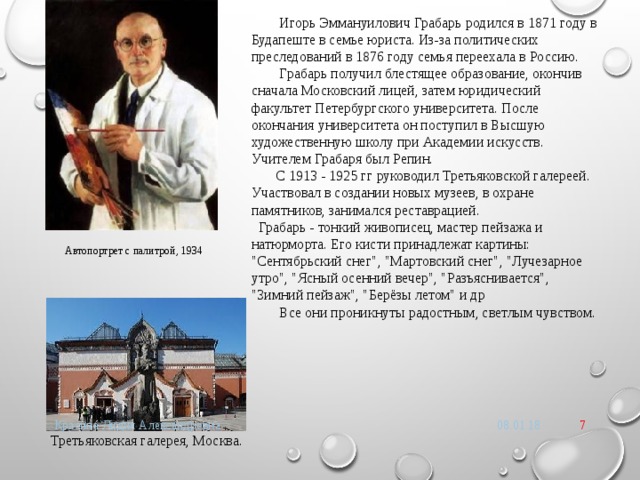  Игорь Эммануилович Грабарь родился в 1871 году в Будапеште в семье юриста. Из-за политических преследований в 1876 году семья переехала в Россию.  Грабарь получил блестящее образование, окончив сначала Московский лицей, затем юридический факультет Петербургского университета. После окончания университета он поступил в Высшую художественную школу при Академии искусств. Учителем Грабаря был Репин.  С 1913 - 1925 гг руководил Третьяковской галереей. Участвовал в создании новых музеев, в охране памятников, занимался реставрацией.  Грабарь - тонкий живописец, мастер пейзажа и натюрморта. Его кисти принадлежат картины: 