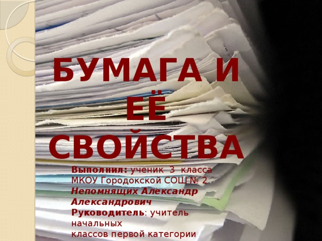 БУМАГА И ЕЁ СВОЙСТВА Выполнил: ученик 3 класса МКОУ Городокской СОШ № 2 Непомнящих Александр Александрович Руководитель : учитель начальных классов первой категории Жулёва Екатерина Александровна