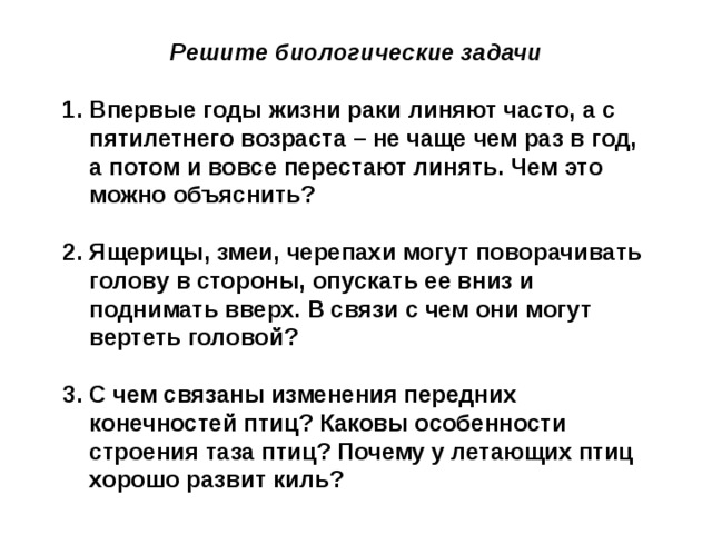 Решите биологические задачи  Впервые годы жизни раки линяют часто, а с пятилетнего возраста – не чаще чем раз в год, а потом и вовсе перестают линять. Чем это можно объяснить?  Ящерицы, змеи, черепахи могут поворачивать голову в стороны, опускать ее вниз и поднимать вверх. В связи с чем они могут вертеть головой?  С чем связаны изменения передних конечностей птиц? Каковы особенности строения таза птиц? Почему у летающих птиц хорошо развит киль? 