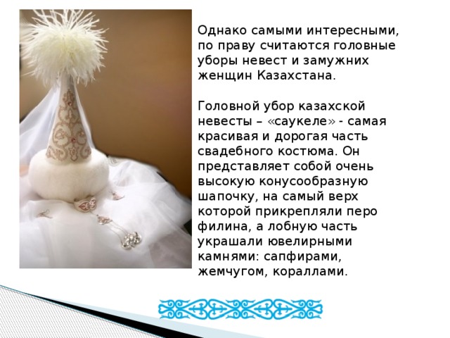Однако самыми интересными, по праву считаются головные уборы невест и замужних женщин Казахстана.   Головной убор казахской невесты – «саукеле» - самая красивая и дорогая часть свадебного костюма. Он представляет собой очень высокую конусообразную шапочку, на самый верх которой прикрепляли перо филина, а лобную часть украшали ювелирными камнями: сапфирами, жемчугом, кораллами. 