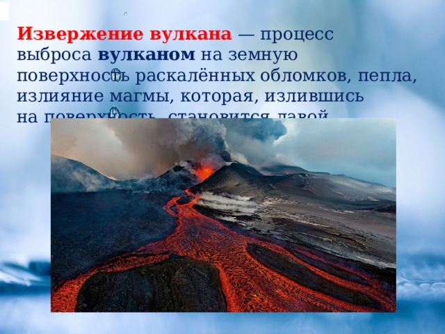 Извержение   вулкана  — процесс выброса  вулканом  на земную поверхность раскалённых обломков, пепла, излияние магмы, которая, излившись на поверхность, становится лавой. 
