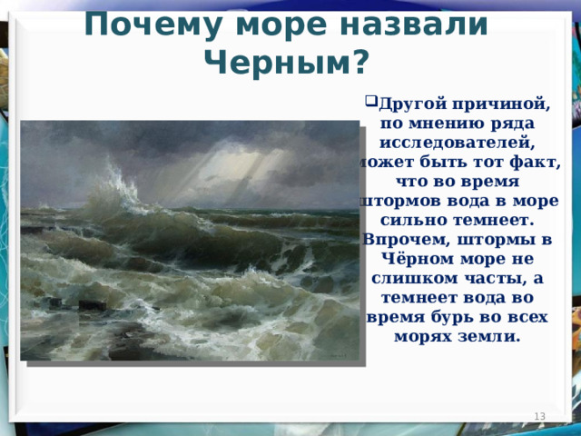 Почему море назвали Черным?  Другой причиной, по мнению ряда исследователей, может быть тот факт, что во время штормов вода в море сильно темнеет. Впрочем, штормы в Чёрном море не слишком часты, а темнеет вода во время бурь во всех морях земли.  