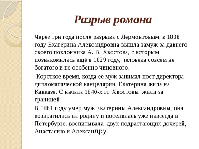 Разрыв романа Через три года после разрыва с Лермонтовым, в 1838 году Екатерина Александровна вышла замуж за давнего своего поклонника А. В. Хвостова, с которым познакомилась ещё в 1829 году, человека совсем не богатого и не особенно чиновного.  Короткое время, когда её муж занимал пост директора дипломатической канцелярии, Екатерина жила на Кавказе. С начала 1840-х гг. Хвостовы жили за границей . В 1861 году умер муж Екатерины Александровны, она возвратилась на родину и поселилась уже навсегда в Петербурге, воспитывала двух подрастающих дочерей, Анастасию и Алексан дру. 