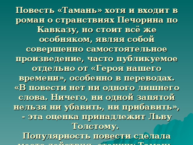 Повесть «Тамань» хотя и входит в роман о странствиях Печорина по Кавказу, но стоит всё же особняком, являя собой совершенно самостоятельное произведение, часто публикуемое отдельно от «Героя нашего времени», особенно в переводах.  «В повести нет ни одного лишнего слова. Ничего, ни одной запятой нельзя ни убавить, ни прибавить», - эта оценка принадлежит Льву Толстому.  Популярность повести сделала место действия, станицу Тамань, известной всей России, всему читающему миру.  