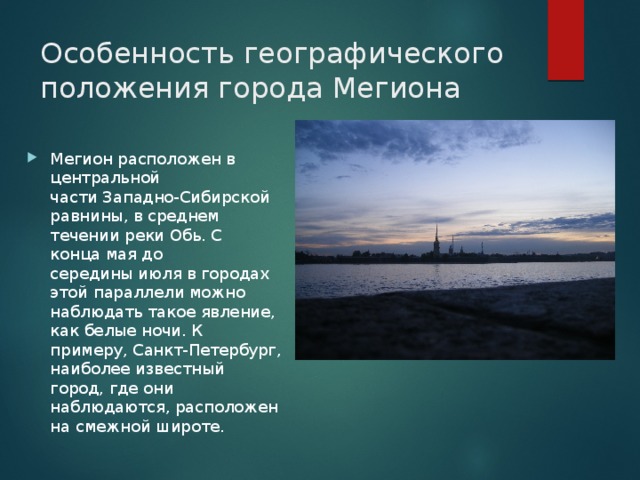 Особенность географического положения города Мегиона Мегион расположен в центральной части Западно-Сибирской равнины, в среднем течении реки Обь. С конца мая до середины июля в городах этой параллели можно наблюдать такое явление, как белые ночи. К примеру, Санкт-Петербург, наиболее известный город, где они наблюдаются, расположен на смежной широте. 