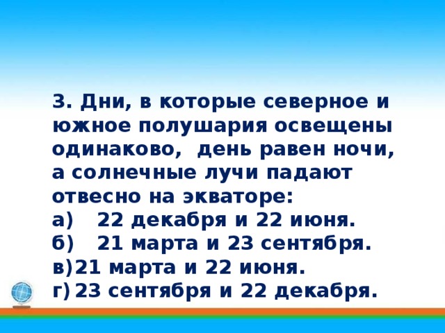 3. Дни, в которые северное и южное полушария освещены одинаково, день равен ночи, а солнечные лучи падают отвесно на экваторе: а)  22 декабря и 22 июня. б)  21 марта и 23 сентября. в)  21 марта и 22 июня. г)  23 сентября и 22 декабря. 