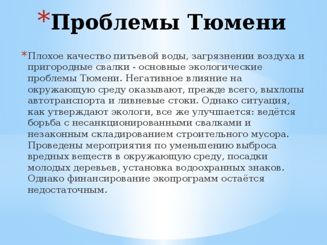 Проблемы Тюмени Плохое качество питьевой воды, загрязнении воздуха и пригородные свалки - основные экологические проблемы Тюмени. Негативное влияние на окружающую среду оказывают, прежде всего, выхлопы автотранспорта и ливневые стоки. Однако ситуация, как утверждают экологи, все же улучшается: ведётся борьба с несанкционированными свалками и незаконным складированием строительного мусора. Проведены мероприятия по уменьшению выброса вредных веществ в окружающую среду, посадки молодых деревьев, установка водоохранных знаков. Однако финансирование экопрограмм остаётся недостаточным. 